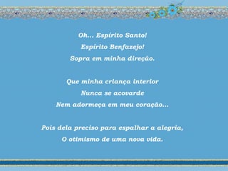 Oh... Espírito Santo!
Espírito Benfazejo!
Sopra em minha direção.
Que minha criança interior
Nunca se acovarde
Nem adormeça em meu coração...
Pois dela preciso para espalhar a alegria,
O otimismo de uma nova vida.
 