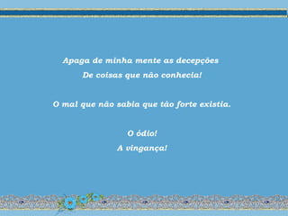 Apaga de minha mente as decepções
De coisas que não conhecia!
O mal que não sabia que tão forte existia.
O ódio!
A vingança!
 