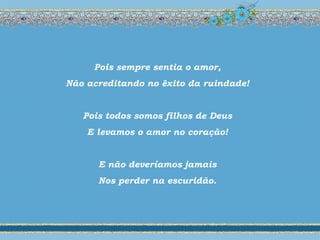 Pois sempre sentia o amor,
Não acreditando no êxito da ruindade!
Pois todos somos filhos de Deus
E levamos o amor no coração!
E não deveríamos jamais
Nos perder na escuridão.
 