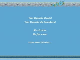 Vem Espírito Santo!
Vem Espírito da brandura!
Me circula.
Me faz cura.
Lava meu interior...
 