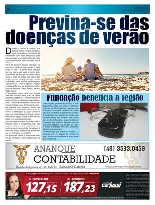 CORREIO DO SUL
Sexta-feira, 6 de Janeiro de 20172
D
urante o verão é comum que
doenças como micoses, brotoeja,
bicho geográfico e conjuntivite se
manifestem com mais frequência. Elas
são causadas, principalmente, pelo calor
e umidade da pele, comuns nessa época
do ano.
Para se prevenir dessas doenças, os
principais cuidados são manter a pele
limpa e seca. “A gente deve enxugar
bem os pés, a pele após o banho, prin-
cipalmente, as regiões de dobras como
axilas e entre os dedos dos pés, evitar
de permanecer muito tempo com roupas
molhadas e vestir tecidos que favoreçam
a transpiração, como o algodão”, explica
o chefe do Serviço de Controle de Infec-
ções do Hospital Celso Ramos, médico
Valter Araújo.
O tratamento para cada uma dessas
doenças também varia. Para os casos
de bicho geográfico, é recomendado um
tratamento com medicamento antiparasi-
tário. Também é necessário tratar os ani-
mais domésticos que tenham a doença.
As pessoas com brotoeja devem ser
mantidas em ambientes frescos para di-
minuir a intensidade do suor. Esfoliar a
pele com tecidos ásperos também ajuda.
As micoses de pés e pele podem ser tra-
tadas com pomadas antifungo.
As conjuntivites podem ser virais ou bac-
terianas. Para a conjuntivite viral, não
existem medicamentos específicos. Já o
tratamento da conjuntivite bacteriana, é
feito com colírios antibióticos, que devem
ser prescritos por um médico.
Em ambos os casos, é importante man-
ter as orientações dos profissionais de
saúde.
Fundação beneficia a regiãoMantida pelo governo do estado, a Fun-
dação Nova Vida, com sede em Florianó-
polis, fez em 2016 algumas doações para
a região. O principal trabalho da Funda-
ção, que se dedica a assistência social, é
a distribuição de cadeiras de rodas, mui-
tas delas feitas sob medida, sem custos
para os beneficiados e suas famílias. A
Fundação faz também doações de ma-
teriais de trabalho para clubes de mães
e outras entidades sem fins lucrativos,
além de outras ações.
Em Maracajá, por exemplo, auxiliou 22
pessoas com a doação de óculos de
grau, óculos de qualidade e com arma-
ções modernas.
Previna-se das
doenças de verão
 