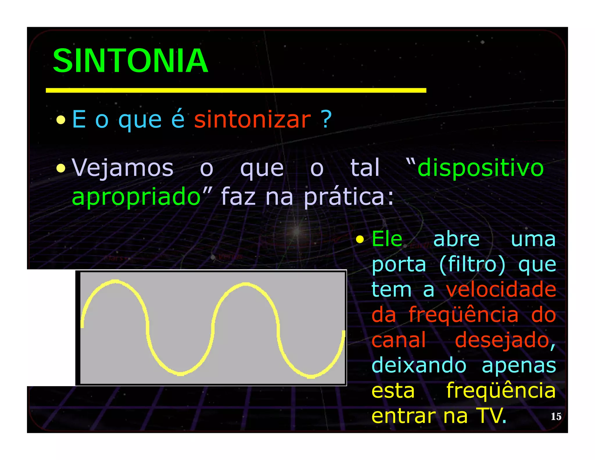 SINTONIA
• E o que é sintonizar ?

• Vejamos o que o tal “dispositivo
  apropriado” faz na prática:
                           • Ele abre uma
                             porta (filtro) que
                             tem a velocidade
                             da freqüência do
                             canal desejado,
                             deixando apenas
                             esta freqüência
                             entrar na TV.     15
 