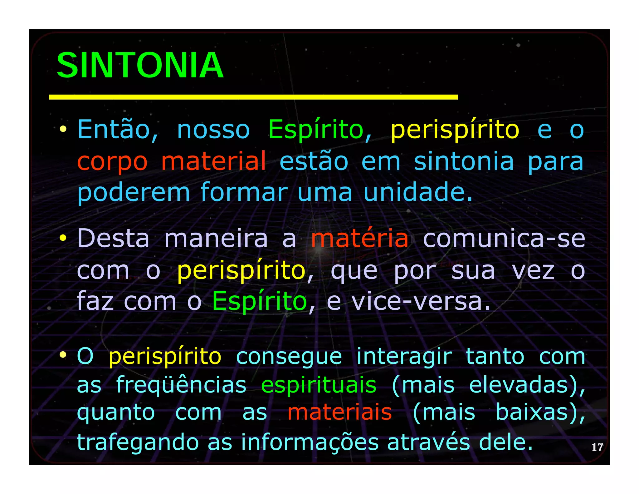 SINTONIA
• Então, nosso Espírito, perispírito e o
 corpo material estão em sintonia para
 poderem formar uma unidade.
• Desta maneira a matéria comunica-se
 com o perispírito, que por sua vez o
 faz com o Espírito, e vice-versa.

• O perispírito consegue interagir tanto com
 as freqüências espirituais (mais elevadas),
 quanto com as materiais (mais baixas),
 trafegando as informações através dele.     17
 
