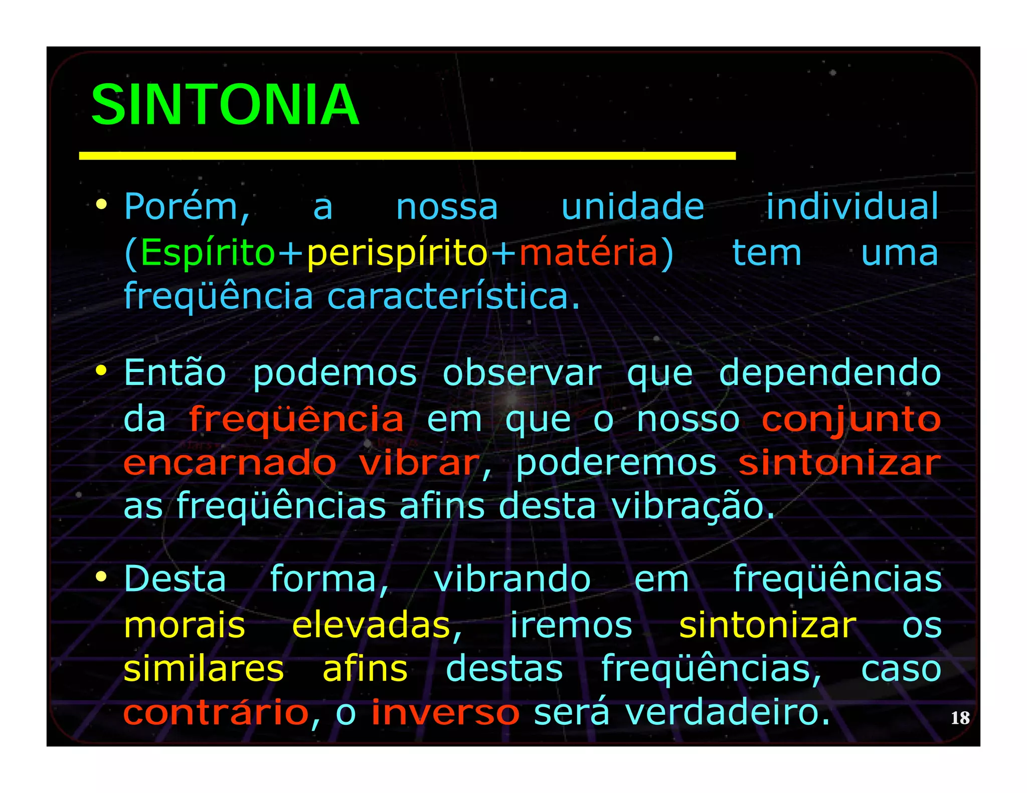 SINTONIA
• Porém,   a    nossa     unidade   individual
 (Espírito+perispírito+matéria)   tem     uma
 freqüência característica.

• Então podemos observar que dependendo
 da freqüência em que o nosso conjunto
 encarnado vibrar, poderemos sintonizar
 as freqüências afins desta vibração.

• Desta forma, vibrando em freqüências
 morais elevadas, iremos sintonizar os
 similares afins destas freqüências, caso
 contrário, o inverso será verdadeiro.    18
 
