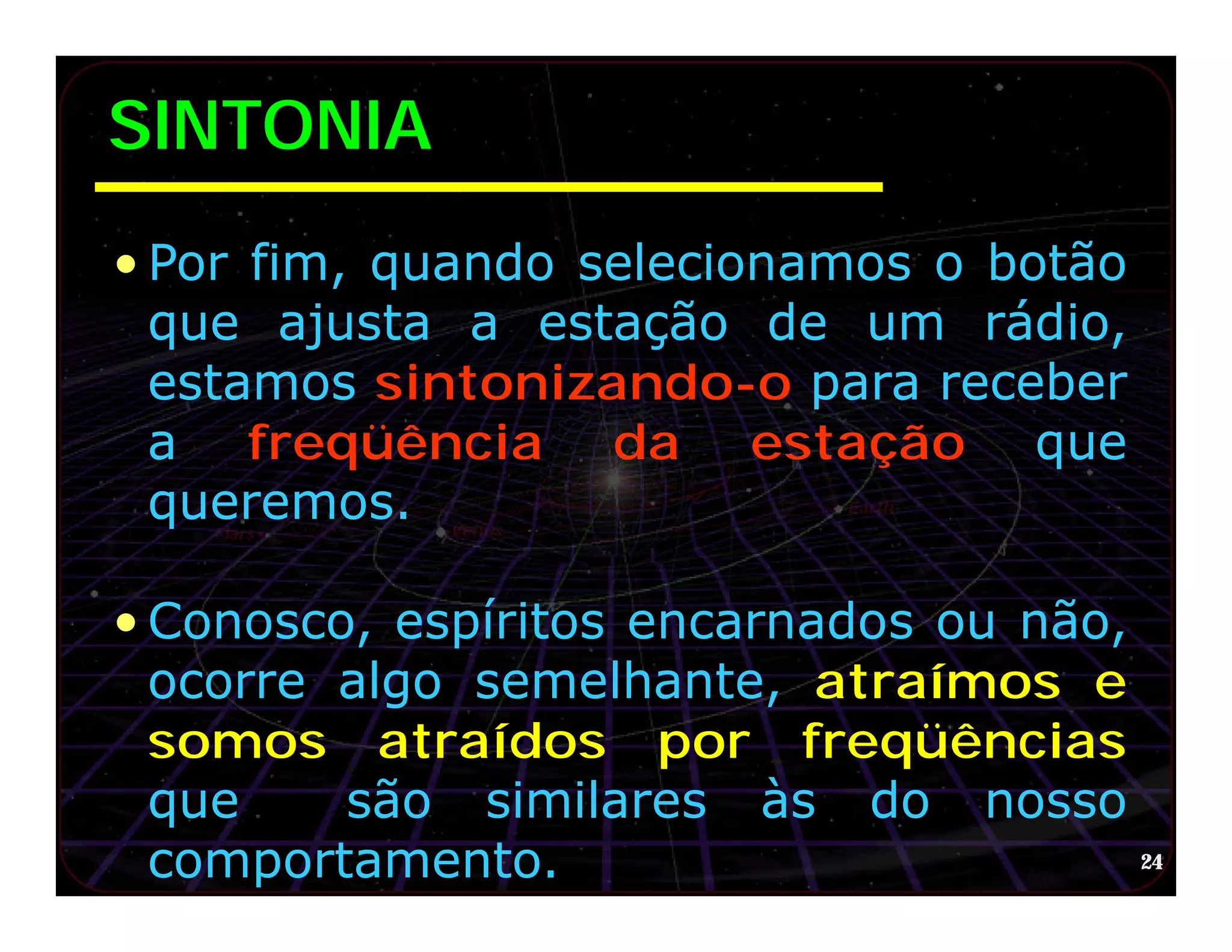 SINTONIA
• Por fim, quando selecionamos o botão
  que ajusta a estação de um rádio,
  estamos sintonizando-o para receber
  a freqüência da estação que
  queremos.

• Conosco, espíritos encarnados ou não,
  ocorre algo semelhante, atraímos e
  somos atraídos por freqüências
  que    são similares às do nosso
  comportamento.                        24
 