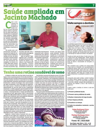 7Sintonia da Saúde - Quarta-feira, 13 de Setembro de 2017
C
om o cres-
cimento da
demanda, a
Unidade de
Saúde Cen-
tral de Jacinto Machado
oferece médicos especialis-
tas em várias áreas para o
atendimento da população
como: pediatras, obstetras,
nutricionistas, fisioterapeu-
tas, dentistas, ginecologis-
tas e cardiologistas, além
de mais três clínicos gerais.
Serviços de prevenção tam-
bém são oferecidos com
acompanhamento, como
caminhadas e exercícios ao
livre.
De acordo com a ad-
ministração municipal, a
Secretaria de Saúde do mu-
nicípio avançou também na
rapidez com que são feitos
osexames,inclusiveexames
específicos como ressonân-
cia, que atualmente são
realizados no máximo em
15 dias. Além disso, exames
que antes custavam muito
ao bolso do paciente, hoje
são feitos pelo SUS, pois a
administraçãoestápagando
com recurso próprio.
Após um período “orga-
nizandoacasa”,osecretário
de Saúde, Francisco de Assis
Cardoso de Aguiar, o Sy,
reforça o bom andamento
dos trabalhos. “Tivemos
dificuldadescomaestrutura
encontrada no início da ad-
ministração,masaospoucos
resolvemos tudo e estamos
trabalhando para oferecer
sempre um serviço de saúde
de qualidade à população”.
Ainda segundo o secre-
tário, no início da gestão,
estavam na fila de espera
exames desde 2010 que não
haviam sido realizados e
mais de 20 casos de cate-
terismo, que agora estão
sendo resolvidos. “Também
realizamos um processo
seletivo para a contratação
de profissionais novos e
completamos o quadro de
funcionários, oferecendo
sempre um atendimento
completo para quem nos
procura”, finaliza o secretá-
rio de Saúde.
Felipe Rodrigues Cirico
Cirúrgião Dentista - CRO 8358
Especialis em Ortodontia
e Ortopedia Facial
Rodrigo Rodrigues Cirico
Cirúrgião Dentista - CRO 10213
Especialista em implantodontia
e cirurgia avançada
Fones: 48 | 3533-2628
Rua Padre João Reitz, n 745 - sl. 02
Ed. Martins - Centro - Sombrio - SC
Visitesempreodentista
Ir ao dentista regularmente é uma recomendação que
ouvimos desde crianças, mas qual a sua verdadeira
importância? Durante a consulta, o dentista avalia
a boca como um todo e atua na prevenção de
problemas como gengivite, cáries e inflamações,
além de conseguir tratá-los precocemente. As
consultas regulares são fundamentais para garantir
a manutenção da saúde dos dentes e da gengiva.
Durante os check-ups de rotina, é muito comum que
a saúde bucal seja negligenciada. Muitas pessoas
entendem a consulta ao dentista como necessária
somente diante de problemas já existentes, como
dores de dente e necessidade de extrações ou
implantes.
Mas a verdade é que o cuidado com nossos dentes
e boca deve ser constante, com acompanhamento
profissional regular, assim como se faz com todas as
outras áreas da saúde. Quem acha que o dentista
é capaz de prevenir somente doenças da boca está
muito enganado. Você sabia que a saúde da boca
reflete diretamente na qualidade da saúde do corpo
todo?
Começando pela saúde cardíaca: existem bactérias
do tártaro dental capazes de atacar o coração,
provocando o quadro de endocardite bacteriana
– uma séria infecção causada pela proliferação de
bactérias que habitam a boca e são nocivas ao
organismo.
O ideal é visitar o dentista no mínimo a cada seis
meses para:
1) Prevenir problemas bucais.
2) Prevenir outros problemas de saúde.
3) Realizar tratamentos de longa duração.
4) Fazer limpeza profunda.
5) Incentivar as crianças.
6) Cuidar da autoestima mantendo o sorriso
saudável.
Já diziam os sábios que uma boa noite de sono faz mi-
lagres e como as pessoas passam 1/3 da vidas dormindo, a
qualidadedosonoéumfatoressencialquandosedesejater
uma vida saudável. Ao dormir o corpo entra em um estado
muitoimportante,relaxandoedescansandoamusculatura,
fortalecendo o sistema imunológico entre outras funções
que agem semelhantes a uma restauração do organismo.
Para quem possui o Transtorno de Déficit de Atenção e
Hiperatividade, ter uma boa noite de sono é duplamente
importante e o médico psiquiatra pela Faculdade de Medi-
cina da Universidade de São Paulo Dr. Mario Louzã explica
o motivo, “o desempenho físico e mental está diretamente
relacionado ao sono. Quem possui TDAH é naturalmente
agitadoetemdificuldadeemfocarsuaatenção,equandohá
falta de sono é ainda pior, pois causa queda de rendimento
da atenção, que já é prejudicada no TDAH”.
Segundo o psiquiatra, quem possui TDAH não tratado
tem a tendência de dormir e acordar em um horário mais
tarde que o comum, o que não corresponde ao ciclo de
horário aceito socialmente. “Para todos nós a privação de
sono é ruim, se você vai deitar mais tarde e no dia seguinte
acorda cedo, você rende menos e se sente cansado. Você
fica fazendo esforço para tocar o dia e prestar atenção nas
atividades cotidianas. No caso de quem tem TDAH, existe
esse agravante, porque a pessoa já tem naturalmente uma
defasagem de sono”, explica o especialista.
Segundo o médico todas as pessoas têm um ciclo
chamado de sono-vigília que é regulado por uma série de
hormônios associados à luminosidade, “quando faz sol
durante o dia o organismo recebe a informação de que você
precisa estar acordado, e quando escurece, um hormônio
chamado melatonina começa a ser produzido para induzir
o sono. Com a criação da luz artificial, o corpo não regula
adequadamente essa função porque ainda “acha” que é de
dia e isso atrapalha a indução do sono”, explica o médico.
Para facilitar o processo de indução ao sono, o Dr. Mário
indica:“Sevocêquerdormir,vocêprecisadeumambientees-
curo, relaxante, confortável, com a temperatura adequada.
Noambienteescurovocêcomeçaaproduzirmelatoninaque
é indutora de sono. É bom evitar atividades que estimulam
o cérebro, não comer em excesso, não deixar a TV ligada,
e não ingerir bebidas alcoólicas, café e chá”. As medidas
ajudamquemprecisadeterminarummomentoeencerraras
atividadesdanoiteparaqueocérebroserecupere.Édurante
o sono que o cérebro se reorganiza, consolida memórias e se
prepara para o dia seguinte.
Paraquempraticaatividadesfísicasnoperíodonoturno,
o Dr. Mário pondera que existem pessoas que se sentem re-
laxadosapósaatividade,outrasficammaisagitadasainda,
“depende muito do exercício e do organismo de cada um, é
preciso testar e avaliar se o exercício noturno relaxa ou des-
pertaoindivíduo.Sedespertaréprecisoalteraroperíodode
exercícios, para manhã ou tarde. Existem casos que mesmo
com todas as ações para ter um sono melhor, é necessário
recorrer a medicações específicas para auxiliar na indução
do sono. Converse sempre com o seu médico e ele indicará a
melhor opção a você”, complementa o especialista.
Saúde ampliada em
Jacinto Machado
Tenhaumarotinasaudáveldesono
 