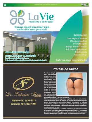 8 Sintonia da Saúde - Quarta-feira, 13 de Setembro de 2017
Prótese de Glúteo
A prótese de glú-
teo é indicada para
os pacientes com
nádegas pequenas
ou que após ema-
grecimento tiveram
grande redução do
volume.É realizada
através da coloca-
ção de uma prótese
de gel de silicone
dentro do músculo
glúteo maior. A cica-
triz fica escondida
no sulco glúteo (pre-
ga entre as nádegas) e de difícil percepção.
Há vários tipos e modelos de próteses de glúteo, cada uma com uma indi-
cação dependendo do tipo de nádegas da paciente. As próteses de glúteo
podem variar de perfil e de envoltório. O perfil (forma) pode ser redondo
ou anatômico, conforme a projeção da prótese. O conteúdo é de gel de
silicone de alta coesividade. O envoltório da prótese também pode variar,
sendo texturizado ou liso.
O resultado quanto à forma já é bastante evidente no pós operatório. Durante
os primeiros dois meses há a redução do edema (inchaço) e a cicatrização
ganha força. Como toda Cirurgia, o resultado definitivo da gluteoplastia de
aumento se dá após os 6 meses, devido ao amadurecimento da cicatriz.
 