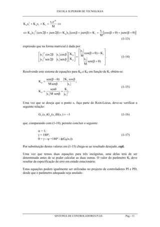 ESCOLA SUPERIOR DE TECNOLOGIA
SINTONIA DE CONTROLADORES P.I.D. Pag - 11
[ ]
K s K s K
s e
M
K s jsen K s jsen K
s
M
jsen
d p i
j
d p i
1
2
1
1
1
2
1
1
2 2
+ + = ⇔
⇔ + + + + = + + +
θ
β β β β β θ β θ(cos ) (cos ) cos( ) ( )
(1-13)
expressão que na forma matricial é dada por:
s s
s sen s sen
K
K
s
M
K
s
M
sen
d
p
i
1
2
1
1
2
1
1
1
2
2
cos cos cos( )
( )
.
β β
β β
β θ
β θ













 =
+ −
+












(1-14)
Resolvendo este sistema de equações para Kp e Kd em função de Ki obtém-se:
K
sen
Msen
K
s
K
sen
s M sen
K
s
p
i
d
i
=
−
−
= +
( ) cos
;
.
β θ
β
β
θ
β
2
1
1 1
2
(1-15)
Uma vez que se deseja que o ponto s1 faça parte do Root-Locus, deve-se verificar a
seguinte relação:
G s G s H sc p( ) ( ) ( )1 1 1 1= − (1-16)
que, comparando com (1-10), permite concluir o seguinte:
α = 1;
γ = 180º; (1-17)
θ = γ - ψ =180º - φ(Gp(s1)).
Por substituição destes valores em (1-15) chega-se ao resultado desejado, cqd.
Uma vez que temos duas equações para três incógnitas, uma delas terá de ser
determinada antes de se poder calcular as duas outras. O valor do parâmetro Ki deve
resultar da especificação do erro em estado estacionário.
Estas equações podem igualmente ser utilizadas no projecto de controladores PI e PD,
desde que o parâmetro adequado seja anulado.
 
