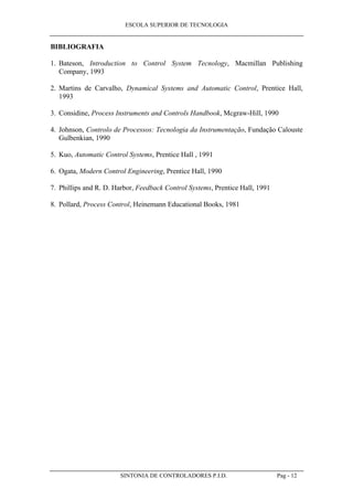 ESCOLA SUPERIOR DE TECNOLOGIA
SINTONIA DE CONTROLADORES P.I.D. Pag - 12
BIBLIOGRAFIA
1. Bateson, Introduction to Control System Tecnology, Macmillan Publishing
Company, 1993
2. Martins de Carvalho, Dynamical Systems and Automatic Control, Prentice Hall,
1993
3. Considine, Process Instruments and Controls Handbook, Mcgraw-Hill, 1990
4. Johnson, Controlo de Processos: Tecnologia da Instrumentação, Fundação Calouste
Gulbenkian, 1990
5. Kuo, Automatic Control Systems, Prentice Hall , 1991
6. Ogata, Modern Control Engineering, Prentice Hall, 1990
7. Phillips and R. D. Harbor, Feedback Control Systems, Prentice Hall, 1991
8. Pollard, Process Control, Heinemann Educational Books, 1981
 