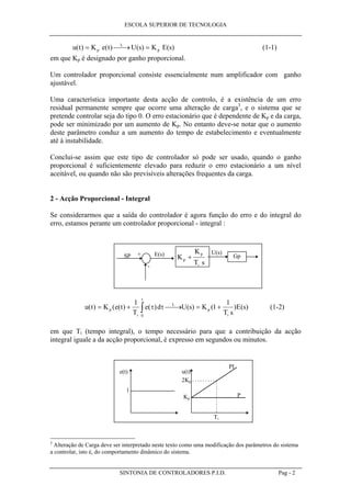 ESCOLA SUPERIOR DE TECNOLOGIA
SINTONIA DE CONTROLADORES P.I.D. Pag - 2
u t K e t U s K E sp
L
p( ) ( ) ( ) ( )=  → = (1-1)
em que Kp é designado por ganho proporcional.
Um controlador proporcional consiste essencialmente num amplificador com ganho
ajustável.
Uma característica importante desta acção de controlo, é a existência de um erro
residual permanente sempre que ocorre uma alteração de carga3
, e o sistema que se
pretende controlar seja do tipo 0. O erro estacionário que é dependente de Kp e da carga,
pode ser minimizado por um aumento de Kp. No entanto deve-se notar que o aumento
deste parâmetro conduz a um aumento do tempo de estabelecimento e eventualmente
até à instabilidade.
Conclui-se assim que este tipo de controlador só pode ser usado, quando o ganho
proporcional é suficientemente elevado para reduzir o erro estacionário a um nível
aceitável, ou quando não são previsíveis alterações frequentes da carga.
2 - Acção Proporcional - Integral
Se considerarmos que a saída do controlador é agora função do erro e do integral do
erro, estamos perante um controlador proporcional - integral :
K
K
T s
p
p
i
+ GpE(s) U(s)+
-
SP
u t K e t
T
e d U s K
T s
E sp
i
L
t
p
i
( ) ( ( ) ( ) ( ) ( ) ( )= +  → = +∫
1
1
1
0
τ τ (1-2)
em que Ti (tempo integral), o tempo necessário para que a contribuição da acção
integral iguale a da acção proporcional, é expresso em segundos ou minutos.
e(t) u(t)
1
Kp
2Kp
Ti
P
PI
3
Alteração de Carga deve ser interpretado neste texto como uma modificação dos parâmetros do sistema
a controlar, isto é, do comportamento dinâmico do sistema.
 