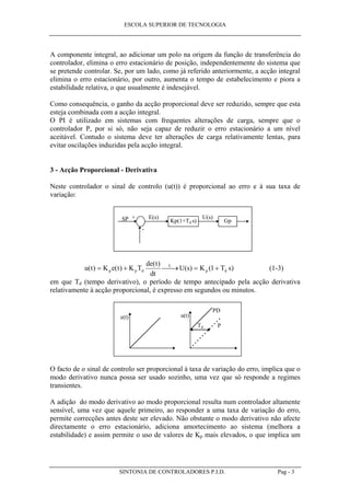 ESCOLA SUPERIOR DE TECNOLOGIA
SINTONIA DE CONTROLADORES P.I.D. Pag - 3
A componente integral, ao adicionar um polo na origem da função de transferência do
controlador, elimina o erro estacionário de posição, independentemente do sistema que
se pretende controlar. Se, por um lado, como já referido anteriormente, a acção integral
elimina o erro estacionário, por outro, aumenta o tempo de estabelecimento e piora a
estabilidade relativa, o que usualmente é indesejável.
Como consequência, o ganho da acção proporcional deve ser reduzido, sempre que esta
esteja combinada com a acção integral.
O PI é utilizado em sistemas com frequentes alterações de carga, sempre que o
controlador P, por si só, não seja capaz de reduzir o erro estacionário a um nível
aceitável. Contudo o sistema deve ter alterações de carga relativamente lentas, para
evitar oscilações induzidas pela acção integral.
3 - Acção Proporcional - Derivativa
Neste controlador o sinal de controlo (u(t)) é proporcional ao erro e à sua taxa de
variação:
Kp(1+Td s) Gp
E(s) U(s)+
-
SP
u t K e t K T
de t
dt
U s K T sp p d
L
p d( ) ( )
( )
( ) ( )= +  → = +1 (1-3)
em que Td (tempo derivativo), o período de tempo antecipado pela acção derivativa
relativamente à acção proporcional, é expresso em segundos ou minutos.
e(t) u(t)
P
PD
Td
O facto de o sinal de controlo ser proporcional à taxa de variação do erro, implica que o
modo derivativo nunca possa ser usado sozinho, uma vez que só responde a regimes
transientes.
A adição do modo derivativo ao modo proporcional resulta num controlador altamente
sensível, uma vez que aquele primeiro, ao responder a uma taxa de variação do erro,
permite correcções antes deste ser elevado. Não obstante o modo derivativo não afecte
directamente o erro estacionário, adiciona amortecimento ao sistema (melhora a
estabilidade) e assim permite o uso de valores de Kp mais elevados, o que implica um
 
