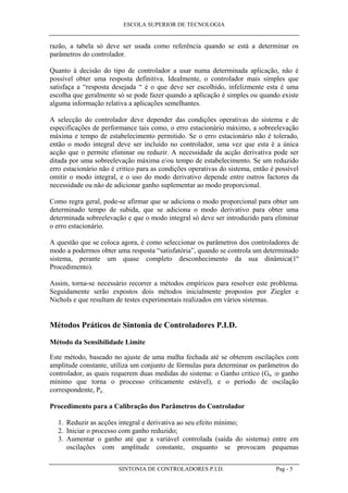 ESCOLA SUPERIOR DE TECNOLOGIA
SINTONIA DE CONTROLADORES P.I.D. Pag - 5
razão, a tabela só deve ser usada como referência quando se está a determinar os
parâmetros do controlador.
Quanto à decisão do tipo de controlador a usar numa determinada aplicação, não é
possível obter uma resposta definitiva. Idealmente, o controlador mais simples que
satisfaça a “resposta desejada “ é o que deve ser escolhido, infelizmente esta é uma
escolha que geralmente só se pode fazer quando a aplicação é simples ou quando existe
alguma informação relativa a aplicações semelhantes.
A selecção do controlador deve depender das condições operativas do sistema e de
especificações de performance tais como, o erro estacionário máximo, a sobreelevação
máxima e tempo de estabelecimento permitido. Se o erro estacionário não é tolerado,
então o modo integral deve ser incluído no controlador, uma vez que esta é a única
acção que o permite eliminar ou reduzir. A necessidade da acção derivativa pode ser
ditada por uma sobreelevação máxima e/ou tempo de estabelecimento. Se um reduzido
erro estacionário não é critico para as condições operativas do sistema, então é possível
omitir o modo integral, e o uso do modo derivativo depende entre outros factores da
necessidade ou não de adicionar ganho suplementar ao modo proporcional.
Como regra geral, pode-se afirmar que se adiciona o modo proporcional para obter um
determinado tempo de subida, que se adiciona o modo derivativo para obter uma
determinada sobreelevação e que o modo integral só deve ser introduzido para eliminar
o erro estacionário.
A questão que se coloca agora, é como seleccionar os parâmetros dos controladores de
modo a podermos obter uma resposta “satisfatória”, quando se controla um determinado
sistema, perante um quase completo desconhecimento da sua dinâmica(1º
Procedimento).
Assim, torna-se necessário recorrer a métodos empíricos para resolver este problema.
Seguidamente serão expostos dois métodos inicialmente propostos por Ziegler e
Nichols e que resultam de testes experimentais realizados em vários sistemas.
Métodos Práticos de Sintonia de Controladores P.I.D.
Método da Sensibilidade Limite
Este método, baseado no ajuste de uma malha fechada até se obterem oscilações com
amplitude constante, utiliza um conjunto de fórmulas para determinar os parâmetros do
controlador, as quais requerem duas medidas do sistema: o Ganho critico (Gu :o ganho
mínimo que torna o processo criticamente estável), e o período de oscilação
correspondente, Pu .
Procedimento para a Calibração dos Parâmetros do Controlador
1. Reduzir as acções integral e derivativa ao seu efeito mínimo;
2. Iniciar o processo com ganho reduzido;
3. Aumentar o ganho até que a variável controlada (saída do sistema) entre em
oscilações com amplitude constante, enquanto se provocam pequenas
 