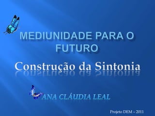 Projeto DEM – 2011 Mediunidade para o Futuro Construção da Sintonia Ana Cláudia Leal 