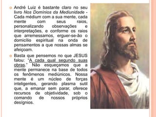  André Luiz é bastante claro no seu
livro Nos Domínios da Mediunidade -
Cada médium com a sua mente, cada
mente com seus raios,
personalizando observações e
interpretações, e conforme os raios
que arremessamos, erguer-se-ão o
domicílio espiritual na onda de
pensamentos a que nossas almas se
afeiçoam.
 Basta que pensemos no que JESUS
falou: “A cada qual segundo suas
obras.” Não esqueçamos que a
mente permanece na base de todos
os fenômenos mediúnicos. Nossa
mente é um núcleo de forças
inteligentes, gerando plasma sutil
que, a emanar sem parar, oferece
recursos de objetividade, sob o
comando de nossos próprios
desígnios.
 