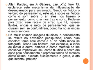  Allan Kardec, em A Gênese, cap. XIV, item 15,
esclarece este mecanismo da influenciação de
desencarnado para encarnado: Sendo os fluidos o
veículo do pensamento, este atua sobre os fluidos
como o som sobre o ar; eles nos trazem o
pensamento, como o ar nos traz o som.. Pode-se
pois dizer, sem receio de errar, que há, nesses
fluidos, ondas e raios de pensamentos, que se
cruzam sem se confundirem, como há no ar ondas
e raios sonoros.
 Há mais: criando imagens fluídicas, o pensamento
se reflete no envoltório perispirítico, como num
espelho; toma nele corpo e aí de certo modo se
fotografa. Tenha um homem, por exemplo, a idéia
de matar a outro: embora o corpo material se lhe
conserve impassível, seu corpo fluídico é posto em
ação pelo pensamento e reproduz todos os matizes
deste último; executa fluidicamente o gesto, o ato
que intentou praticar.
 