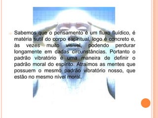o Sabemos que o pensamento é um fluxo fluídico, é
matéria sutil do corpo espiritual, logo é concreto e,
às vezes muito visível, podendo perdurar
longamente em dadas circunstâncias. Portanto o
padrão vibratório é uma maneira de definir o
padrão moral do espírito. Atraímos as mentes que
possuem o mesmo padrão vibratório nosso, que
estão no mesmo nível moral.
 