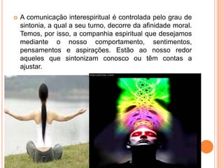  A comunicação interespiritual é controlada pelo grau de
sintonia, a qual a seu turno, decorre da afinidade moral.
Temos, por isso, a companhia espiritual que desejamos
mediante o nosso comportamento, sentimentos,
pensamentos e aspirações. Estão ao nosso redor
aqueles que sintonizam conosco ou têm contas a
ajustar.
 
