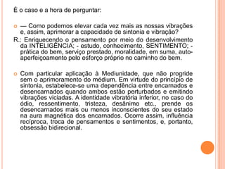É o caso e a hora de perguntar:
 — Como podemos elevar cada vez mais as nossas vibrações
e, assim, aprimorar a capacidade de sintonia e vibração?
R.: Enriquecendo o pensamento por meio do desenvolvimento
da INTELIGÊNCIA; - estudo, conhecimento, SENTIMENTO; -
prática do bem, serviço prestado, moralidade, em suma, auto-
aperfeiçoamento pelo esforço próprio no caminho do bem.
 Com particular aplicação à Mediunidade, que não progride
sem o aprimoramento do médium. Em virtude do princípio de
sintonia, estabelece-se uma dependência entre encarnados e
desencarnados quando ambos estão perturbados e emitindo
vibrações viciadas. A identidade vibratória inferior, no caso do
ódio, ressentimento, tristeza, desânimo etc., prende os
desencarnados mais ou menos inconscientes do seu estado
na aura magnética dos encarnados. Ocorre assim, influência
recíproca, troca de pensamentos e sentimentos, e, portanto,
obsessão bidirecional.
 