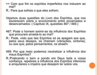 => Com que fim os espíritos imperfeitos nos induzem ao
mal?
R.: Para que sofrais o que eles sofrem.
Vejamos duas questões do Livro dos Espíritos, que nos
esclarecem sobre o envolvimento entre encarnados e
desencarnados: ( Capítulo IX, questões 467 / 469.)
467: Pode o homem eximir-se da influência dos Espíritos
que procuram arrastá-lo ao mal?
R.: Pode, visto que tais Espíritos só se apegam aos que,
pelos seus desejos, os chamam (vibrações, sintonia),
ou aos que, pelos pensamentos, os atraem.
469: Por que meio podemos neutralizar a influência dos
maus Espíritos?
R.:Praticando o bem e pondo em Deus toda a vossa
confiança, repelireis a influência dos Espíritos inferiores
e aniquilareis o império que desejem ter sobre vós.
 