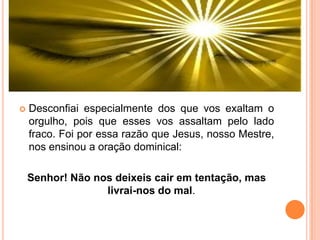  Desconfiai especialmente dos que vos exaltam o
orgulho, pois que esses vos assaltam pelo lado
fraco. Foi por essa razão que Jesus, nosso Mestre,
nos ensinou a oração dominical:
Senhor! Não nos deixeis cair em tentação, mas
livrai-nos do mal.
 