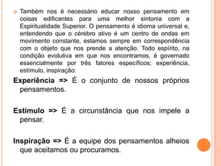  Também nos é necessário educar nosso pensamento em
coisas edificantes para uma melhor sintonia com a
Espiritualidade Superior. O pensamento é idioma universal e,
entendendo que o cérebro ativo é um centro de ondas em
movimento constante, estamos sempre em correspondência
com o objeto que nos prende a atenção. Todo espírito, na
condição evolutiva em que nos encontramos, é governado
essencialmente por três fatores específicos; experiência,
estímulo, inspiração:
Experiência => É o conjunto de nossos próprios
pensamentos.
Estímulo => É a circunstância que nos impele a
pensar.
Inspiração => É a equipe dos pensamentos alheios
que aceitamos ou procuramos.
 