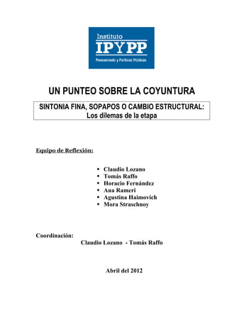 UN PUNTEO SOBRE LA COYUNTURA
 SINTONIA FINA, SOPAPOS O CAMBIO ESTRUCTURAL:
               Los dilemas de la etapa



Equipo de Reflexión:


                          Claudio Lozano
                          Tomás Raffo
                          Horacio Fernández
                          Ana Rameri
                          Agustina Haimovich
                          Mora Straschnoy




Coordinación:
                Claudio Lozano - Tomás Raffo



                           Abril del 2012
 