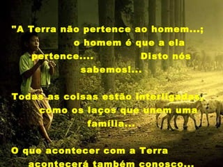 "A Terra não pertence ao homem...;
           o homem é que a ela
   pertence....           Disto nós
            sabemos!...


Todas as coisas estão interligadas,
     como os laços que unem uma
             família...


O que acontecer com a Terra
   acontecerá também conosco...
 