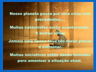 Nosso planeta passa por uma crise sem
            precedentes....

Muitas catástrofes estão acontecendo.
            E outras virão!

Jamais uma época teve tão duras provas
              a enfrentar.

Muitas iniciativas estão sendo tomadas
    para amenizar a situação atual.
 