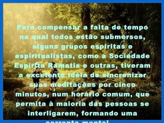 Para compensar a falta de tempo
 na qual todos estão submersos,
     alguns grupos espíritas e
espiritualistas, como a Sociedade
Espírita Ramatis e outras, tiveram
 a excelente idéia de sincronizar
    suas meditações por cinco
minutos, num horário comum, que
permita à maioria das pessoas se
   interligarem, formando uma
 