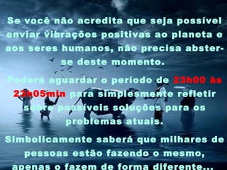Se você não acredita que seja possível
enviar vibrações positivas ao planeta e
aos seres humanos, não precisa abster-
         se deste momento.

Poderá aguardar o período de 23h00 às
 23h05min para simplesmente refletir
   sobre possíveis soluções para os
          problemas atuais.

Simbolicamente saberá que milhares de
   pessoas estão fazendo o mesmo,
 apenas o fazem de forma diferente...
 