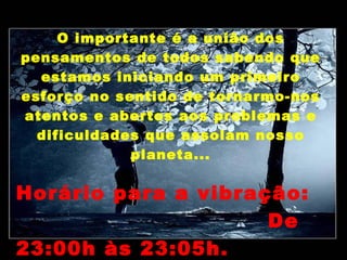 O importante é a união dos
pensamentos de todos sabendo que
  estamos iniciando um primeiro
esforço no sentido de tornarmo-nos
atentos e abertos aos problemas e
  dificuldades que assolam nosso
             planeta...

Horário para a vibração:
                     De
23:00h às 23:05h.
 