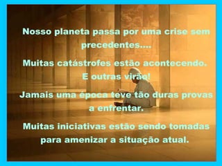 Nosso planeta passa por uma crise sem
precedentes....
Muitas catástrofes estão acontecendo.
E outras virão!
Jamais uma época teve tão duras provas
a enfrentar.
Muitas iniciativas estão sendo tomadas
para amenizar a situação atual.

 