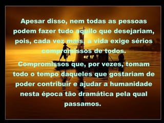 Apesar disso, nem todas as pessoas
podem fazer tudo aquilo que desejariam,
pois, cada vez mais, a vida exige sérios
compromissos de todos.
Compromissos que, por vezes, tomam
todo o tempo daqueles que gostariam de
poder contribuir e ajudar a humanidade
nesta época tão dramática pela qual
passamos.

 