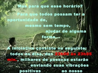 Mas para que esse horário?
Para que todos possam ter a
oportunidade de,
mesmo sem tempo,
ajudar de alguma
forma...
A iniciativa consiste no seguinte:
todos os dias, das 23h00 às 23h05
min., milhares de pessoas estarão
enviando suas vibrações
positivas
ao nosso

 
