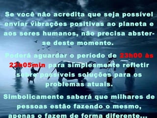 Se você não acredita que seja possível
enviar vibrações positivas ao planeta e
aos seres humanos, não precisa absterse deste momento.
Poderá aguardar o período de 23h00 às
23h05min para simplesmente refletir
sobre possíveis soluções para os
problemas atuais.
Simbolicamente saberá que milhares de
pessoas estão fazendo o mesmo,
apenas o fazem de forma diferente...

 