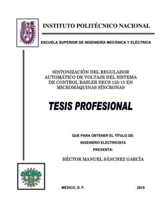 INSTITUTO POLITÉCNICO NACIONAL
QQUUEE PPAARRAA OOBBTTEENNEERR EELL TTÍÍTTUULLOO DDEE::
IINNGGEENNIIEERROO EELLEECCTTRRIICCIISSTTAA
PPRREESSEENNTTAA::
HÉCTOR MANUEL SÁNCHEZ GARCÍA
MMÉÉXXIICCOO,, DD.. FF.. 22001100
SINTONIZACIÓN DEL REGULADOR
AUTOMÁTICO DE VOLTAJE DEL SISTEMA
DE CONTROL BASLER DECS 125-15 EN
MICROMÁQUINAS SÍNCRONAS
EESSCCUUEELLAA SSUUPPEERRIIOORR DDEE IINNGGEENNIIEERRÍÍAA MMEECCÁÁNNIICCAA YY EELLÉÉCCTTRRIICCAA
 