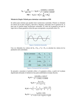 𝐆 𝐩 =
𝟏𝟎
𝐬(𝐬 + 𝟐)
=→ 𝐆 𝐩(𝐳) =
0.04683z + 0.04381
z2 − 1.819z + 0.8187
𝐏𝐈𝐃 → 𝐆 𝐜(𝐬) = 𝐤 (𝟏 +
𝟏
𝐬𝐓𝐢
+ 𝐬𝐓𝐝)
Método de Ziegler-Nichols para sintonizar controladores PID
Se utiliza para sistemas que pueden tener oscilaciones sostenidas. Primero se eliminan
los efectos de la parte integral y derivativa. Después, utilizando solo la ganancia K, se
hace que el sistema tenga oscilaciones sostenidas. El valor de la ganancia con que se
logre esto se llama ganancia crítica Ku que corresponde a un periodo crítico Tu
Figura 1 Oscilación Sostenida
Una vez obtenidos los valores de Ku = Kcr y Tu = Pcr se calculan los valores de los
parámetros del controlador.
Figura 2 Parámetros del controlador
Se procede a encontrar el periodo crítico y la ganancia crítica, a partir de la planta
digitalizada utilizando el método de Jury para estabilidad en tiempo discreto.
𝐆 𝐩(𝐳) =
0.01209z + 0.0117
z2 − 1.905z + 0.9048
𝐆 𝐩(𝐳) =
b1z + b2
z2 + a1z + a2
𝐆 𝐜(𝐳) = kp (1 +
T
ti
z
(z − 1)
+
td
T
(z − 1)
z
)
𝐆𝐥𝐜(𝐳) =
kp(b1z + b2)
z2 + a1z + a2 + kpb1z + kpb2
 