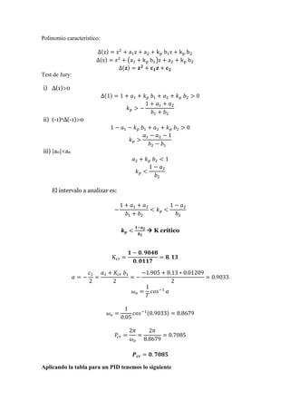 Polinomio característico:
∆(z) = z2
+ a1z + a2 + kp b1z + kp b2
∆(z) = z2
+ (a1 + kp b1)z + a2 + kp b2
∆(𝐳) = 𝐳 𝟐
+ 𝐜 𝟏 𝐳 + 𝐜 𝟐
Test de Jury:
i) ∆(1)>0
∆(1) = 1 + 𝑎1 + 𝑘 𝑝 𝑏1 + 𝑎2 + 𝑘 𝑝 𝑏2 > 0
𝑘 𝑝 > −
1 + 𝑎1 + 𝑎2
𝑏1 + 𝑏2
ii) (-1)n∆(-1)>0
1 − 𝑎1 − 𝑘 𝑝 𝑏1 + 𝑎2 + 𝑘 𝑝 𝑏2 > 0
𝑘 𝑝 >
𝑎1 − 𝑎2 − 1
𝑏2 − 𝑏1
iii) |a0|<an
𝑎2 + 𝑘 𝑝 𝑏2 < 1
𝑘 𝑝 <
1 − 𝑎2
𝑏2
El intervalo a analizar es:
−
1 + 𝑎1 + 𝑎2
𝑏1 + 𝑏2
< 𝑘 𝑝 <
1 − 𝑎2
𝑏2
𝒌 𝒑 <
𝟏−𝒂 𝟐
𝒃 𝟐
 K crítico
Kcr =
𝟏 − 𝟎. 𝟗𝟎𝟒𝟖
𝟎. 𝟎𝟏𝟏𝟕
= 𝟖. 𝟏𝟑
𝛼 = −
𝑐1
2
=
𝑎1 + 𝐾𝑐𝑟 𝑏1
2
= −
−1.905 + 8.13 ∗ 0.01209
2
= 0.9033
𝜔 𝑜 =
1
𝑇
𝑐𝑜𝑠−1
𝛼
𝜔 𝑜 =
1
0.05
𝑐𝑜𝑠−1(0.9033) = 8.8679
𝑃𝑐𝑟 =
2𝜋
𝜔 𝑜
=
2𝜋
8.8679
= 0.7085
𝑷 𝒄𝒓 = 𝟎. 𝟕𝟎𝟖𝟓
Aplicando la tabla para un PID tenemos lo siguiente
 