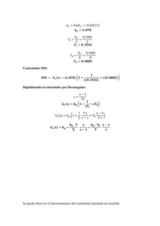 𝑘 𝑝 = 0.6𝐾𝑐𝑟 = 0.6(8.13)
𝒌 𝒑 = 𝟒. 𝟖𝟕𝟖
Ti =
Pcr
2
=
0.7085
2
𝑻𝒊 = 𝟎. 𝟑𝟓𝟒𝟐
𝑇𝑑 =
𝑃𝑐𝑟
8
=
0.7085
8
𝑻 𝒅 = 𝟎. 𝟎𝟖𝟖𝟓
Controlador PID:
𝐏𝐈𝐃 → 𝐆 𝐜(𝐬) = (𝟒. 𝟖𝟕𝟖) (𝟏 +
𝟏
𝐬(𝟎. 𝟑𝟓𝟒𝟐)
+ 𝐬(𝟎. 𝟎𝟖𝟖𝟓))
Digitalizando el controlador por Rectangular:
s =
z − 1
Tz
𝐆 𝐜(𝐬) = 𝐤 𝐩 (𝟏 +
𝟏
𝐬𝐓𝐢
+ 𝐬𝐓𝐝)
Gc(z) = kp (1 +
1
Ti
T z
z − 1
+ Td
z − 1
T z
)
𝐆 𝐜(𝐳) = 𝐤 𝐩 +
𝐤 𝐩 ∙ 𝐓
𝐓𝐢
∙
𝐳
𝐳 − 𝟏
+
𝐤 𝐩 ∙ 𝐓𝐝
𝐓
∙
𝐳 − 𝟏
𝐳
Se puede observar el funcionamiento del controlador diseñado en simulink
 
