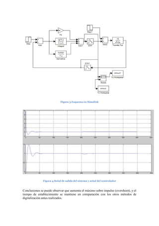 Figura 3.Esquema en Simulink
Figura 4.Señal de salida del sistema y señal del controlador
Conclusiones se puede observar que aumenta el máximo sobre impulso (overshoot), y el
tiempo de establecimiento se mantiene en comparación con los otros métodos de
digitalización antes realizados.
 