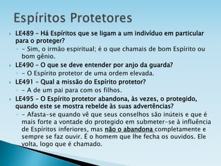  LE489 – Há Espíritos que se ligam a um indivíduo em particular
para o proteger?
◦ - Sim, o irmão espiritual; é o que chamais de bom Espírito ou
bom gênio.
 LE490 – O que se deve entender por anjo da guarda?
◦ - O Espírito protetor de uma ordem elevada.
 LE491 – Qual a missão do Espírito protetor?
◦ - A de um pai para com os filhos.
 LE495 – O Espírito protetor abandona, às vezes, o protegido,
quando este se mostra rebelde às suas advertências?
◦ - Afasta-se quando vê que seus conselhos são inúteis e que é
mais forte a vontade do protegido em submeter-se à influência
de Espíritos inferiores, mas não o abandona completamente e
sempre se faz ouvir. É o homem que lhe fecha os ouvidos. Ele
volta, logo que é chamado.
 