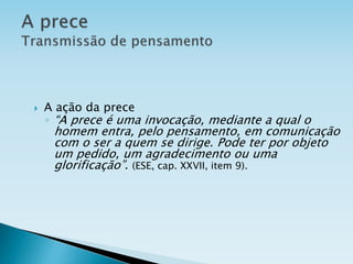  A ação da prece
◦ “A prece é uma invocação, mediante a qual o
homem entra, pelo pensamento, em comunicação
com o ser a quem se dirige. Pode ter por objeto
um pedido, um agradecimento ou uma
glorificação”. (ESE, cap. XXVII, item 9).
 