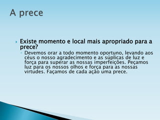  Existe momento e local mais apropriado para a
prece?
◦ Devemos orar a todo momento oportuno, levando aos
céus o nosso agradecimento e as súplicas de luz e
força para superar as nossas imperfeições. Peçamos
luz para os nossos olhos e força para as nossas
virtudes. Façamos de cada ação uma prece.
 