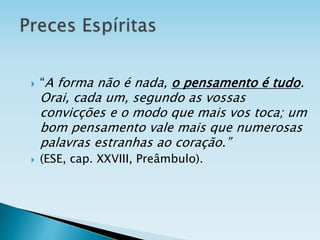  “A forma não é nada, o pensamento é tudo.
Orai, cada um, segundo as vossas
convicções e o modo que mais vos toca; um
bom pensamento vale mais que numerosas
palavras estranhas ao coração.”
 (ESE, cap. XXVIII, Preâmbulo).
 