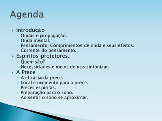  Introdução
◦ Ondas e propagação.
◦ Onda mental.
◦ Pensamento: Comprimentos de onda e seus efeitos.
◦ Corrente do pensamento.
 Espíritos protetores.
◦ Quem são?
◦ Necessidades e meios de nos sintonizar.
 A Prece
◦ A eficácia da prece.
◦ Local e momento para a prece.
◦ Preces espíritas.
◦ Preparação para o sono.
◦ Ao sentir o sono se aproximar.
 