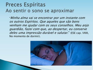 “Minha alma vai se encontrar por um instante com
os outros Espíritos. Que aqueles que são bons
venham me ajudar com os seus conselhos. Meu anjo
guardião, fazei com que, ao despertar, eu conserve
deles uma impressão durável e salutar.” (ESE cap. VXIII,
No momento de dormir).
 