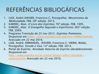 1. LUIZ, André (XAVIER, Francisco C. Psicografia). Mecanismos da
Mediunidade. FEB. 28ª edição. 2013.
2. KARDEC, Alan. O Livro dos Espíritos. 76ª edição. FEB. 1995.
3. KARDEC, Alan. O Evangelho Segundo o Espiritismo. 365ª edição.
FEB. 2009.
4. Programa Transição de 25 nov 2012. Espíritos Protetores.
Disponível em https://www.youtube.com/watch?v=nAWcEcIwmnE.
Acessado em 22 mai 2016.
5. LUIZ, André; EMMANUEL. (XAVIER, Francisco C; VIEIRA, Waldo.
Psicografia). Estude e Viva. 14ª edição. FEB. 2014.
6. Portal do Espírito. Atividade Noturna do Espírito (desdobramento).
Disponível em
http://www.espirito.org.br/portal/artigos/elferr/atividade-
noturna.html. Acessado em 22 mai 2016.
 