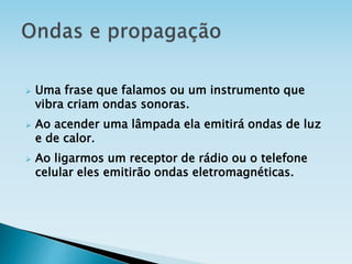  Uma frase que falamos ou um instrumento que
vibra criam ondas sonoras.
 Ao acender uma lâmpada ela emitirá ondas de luz
e de calor.
 Ao ligarmos um receptor de rádio ou o telefone
celular eles emitirão ondas eletromagnéticas.
 