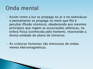  Assim como a luz se propaga no ar e no semivácuo
o pensamento se propaga no meio que lhe é
peculiar (fluido cósmico), obedecendo aos mesmos
princípios que regem as associações atômicas, na
esfera física (conhecida pelo homem), mostrando a
divina unidade do plano de Universo.
 As criaturas humanas são emissoras de ondas
mento eletromagnéticas.
 