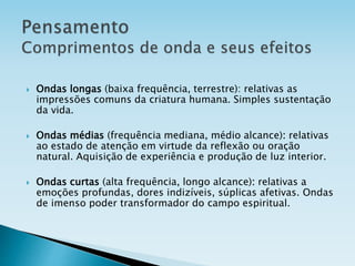  Ondas longas (baixa frequência, terrestre): relativas as
impressões comuns da criatura humana. Simples sustentação
da vida.
 Ondas médias (frequência mediana, médio alcance): relativas
ao estado de atenção em virtude da reflexão ou oração
natural. Aquisição de experiência e produção de luz interior.
 Ondas curtas (alta frequência, longo alcance): relativas a
emoções profundas, dores indizíveis, súplicas afetivas. Ondas
de imenso poder transformador do campo espiritual.
 